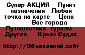 Супер АКЦИЯ! › Пункт назначения ­ Любая точка на карте! › Цена ­ 5 000 - Все города Путешествия, туризм » Другое   . Крым,Судак